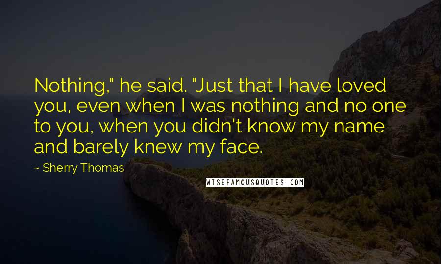 Sherry Thomas Quotes: Nothing," he said. "Just that I have loved you, even when I was nothing and no one to you, when you didn't know my name and barely knew my face.