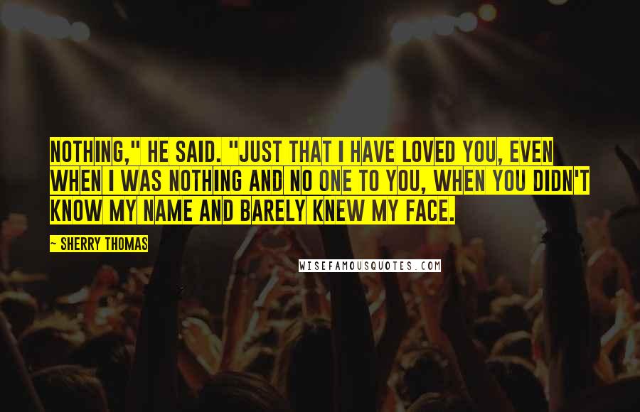 Sherry Thomas Quotes: Nothing," he said. "Just that I have loved you, even when I was nothing and no one to you, when you didn't know my name and barely knew my face.