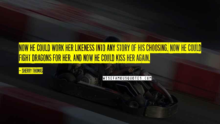 Sherry Thomas Quotes: Now he could work her likeness into any story of his choosing. Now he could fight dragons for her. And now he could kiss her again.