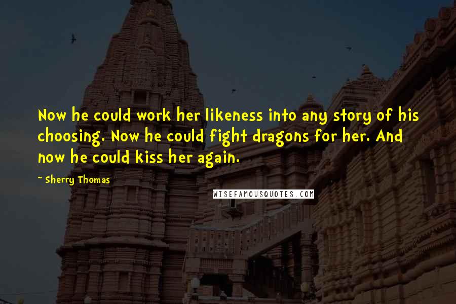 Sherry Thomas Quotes: Now he could work her likeness into any story of his choosing. Now he could fight dragons for her. And now he could kiss her again.