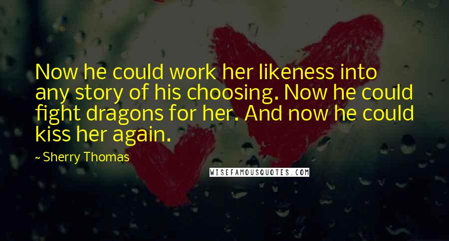 Sherry Thomas Quotes: Now he could work her likeness into any story of his choosing. Now he could fight dragons for her. And now he could kiss her again.