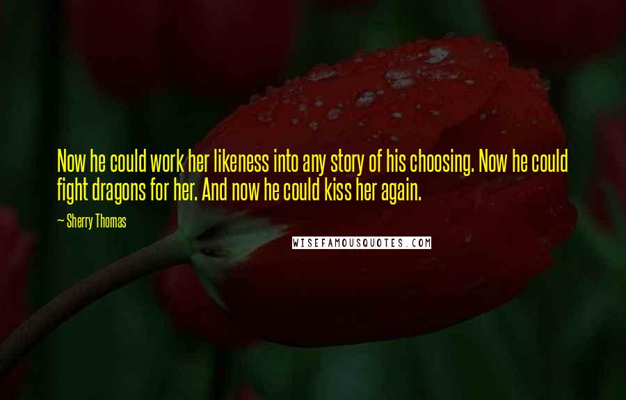 Sherry Thomas Quotes: Now he could work her likeness into any story of his choosing. Now he could fight dragons for her. And now he could kiss her again.
