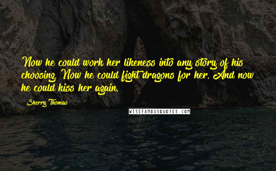 Sherry Thomas Quotes: Now he could work her likeness into any story of his choosing. Now he could fight dragons for her. And now he could kiss her again.