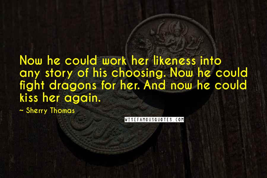 Sherry Thomas Quotes: Now he could work her likeness into any story of his choosing. Now he could fight dragons for her. And now he could kiss her again.