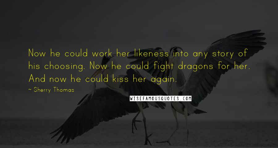 Sherry Thomas Quotes: Now he could work her likeness into any story of his choosing. Now he could fight dragons for her. And now he could kiss her again.