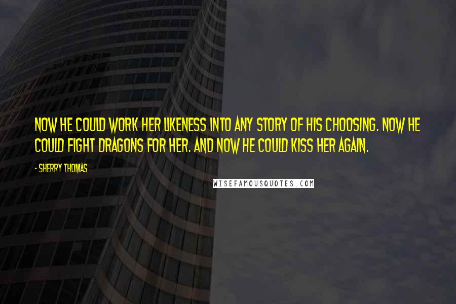 Sherry Thomas Quotes: Now he could work her likeness into any story of his choosing. Now he could fight dragons for her. And now he could kiss her again.