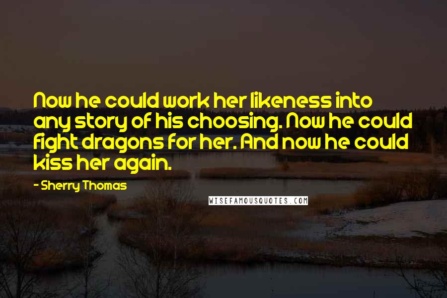 Sherry Thomas Quotes: Now he could work her likeness into any story of his choosing. Now he could fight dragons for her. And now he could kiss her again.