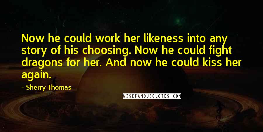 Sherry Thomas Quotes: Now he could work her likeness into any story of his choosing. Now he could fight dragons for her. And now he could kiss her again.