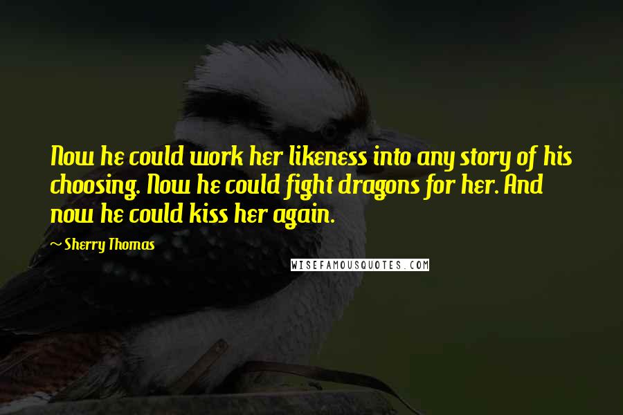 Sherry Thomas Quotes: Now he could work her likeness into any story of his choosing. Now he could fight dragons for her. And now he could kiss her again.