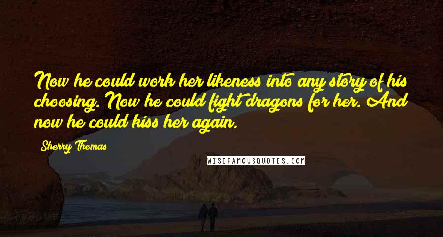 Sherry Thomas Quotes: Now he could work her likeness into any story of his choosing. Now he could fight dragons for her. And now he could kiss her again.
