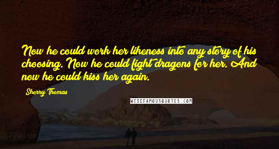 Sherry Thomas Quotes: Now he could work her likeness into any story of his choosing. Now he could fight dragons for her. And now he could kiss her again.