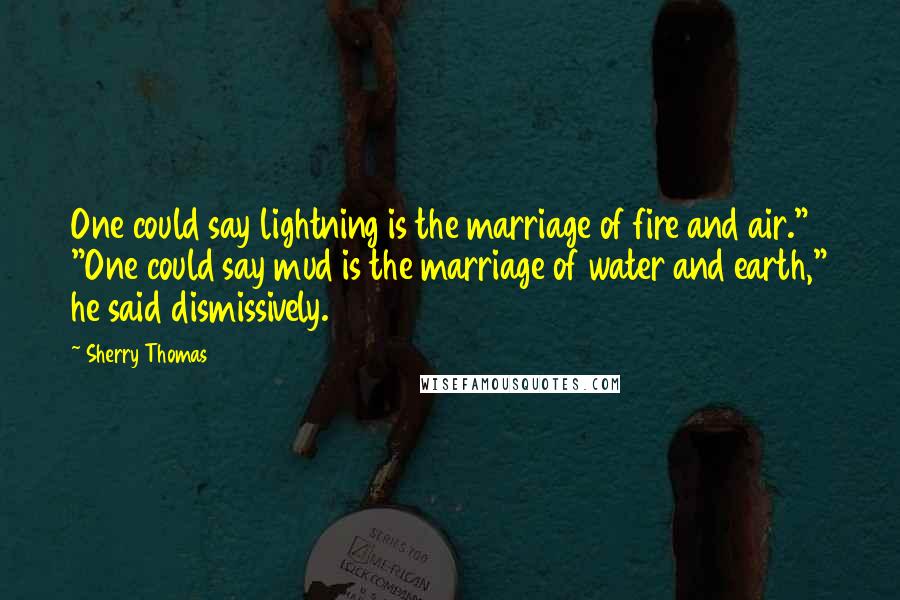 Sherry Thomas Quotes: One could say lightning is the marriage of fire and air." "One could say mud is the marriage of water and earth," he said dismissively.