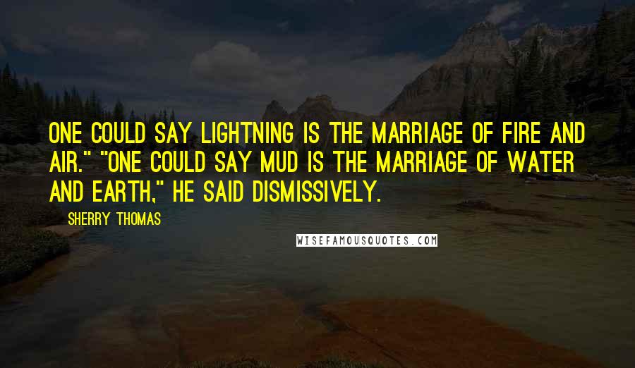 Sherry Thomas Quotes: One could say lightning is the marriage of fire and air." "One could say mud is the marriage of water and earth," he said dismissively.