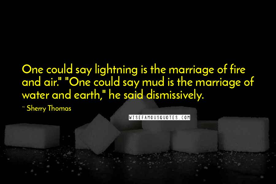 Sherry Thomas Quotes: One could say lightning is the marriage of fire and air." "One could say mud is the marriage of water and earth," he said dismissively.