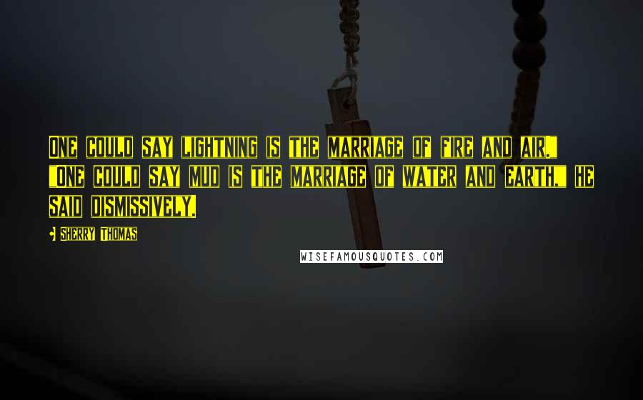 Sherry Thomas Quotes: One could say lightning is the marriage of fire and air." "One could say mud is the marriage of water and earth," he said dismissively.