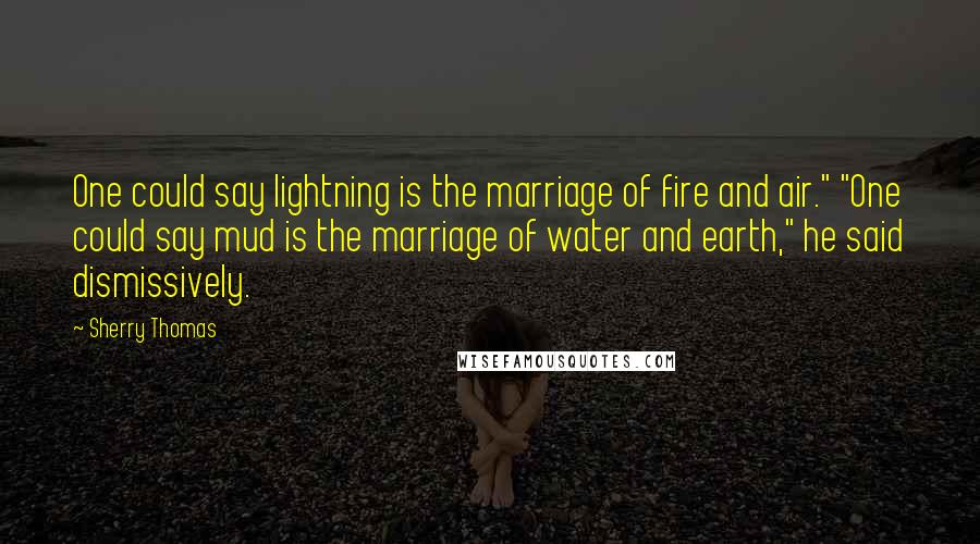 Sherry Thomas Quotes: One could say lightning is the marriage of fire and air." "One could say mud is the marriage of water and earth," he said dismissively.