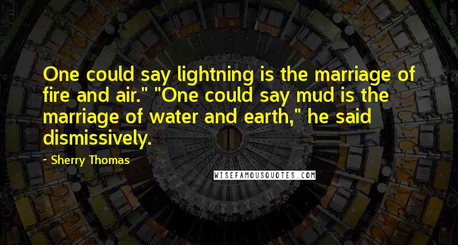 Sherry Thomas Quotes: One could say lightning is the marriage of fire and air." "One could say mud is the marriage of water and earth," he said dismissively.