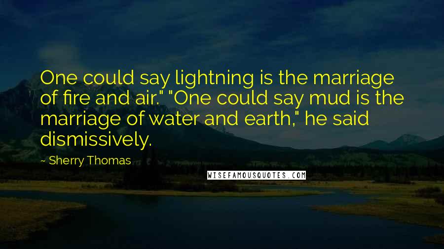 Sherry Thomas Quotes: One could say lightning is the marriage of fire and air." "One could say mud is the marriage of water and earth," he said dismissively.