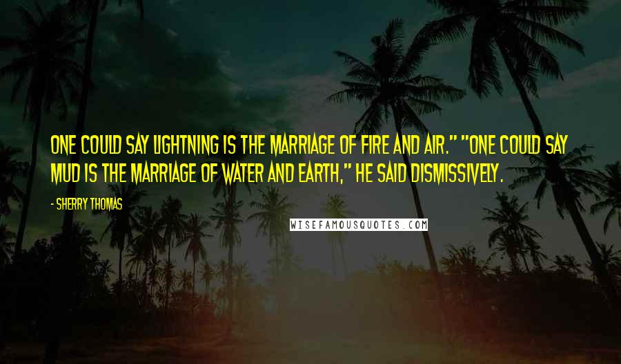 Sherry Thomas Quotes: One could say lightning is the marriage of fire and air." "One could say mud is the marriage of water and earth," he said dismissively.