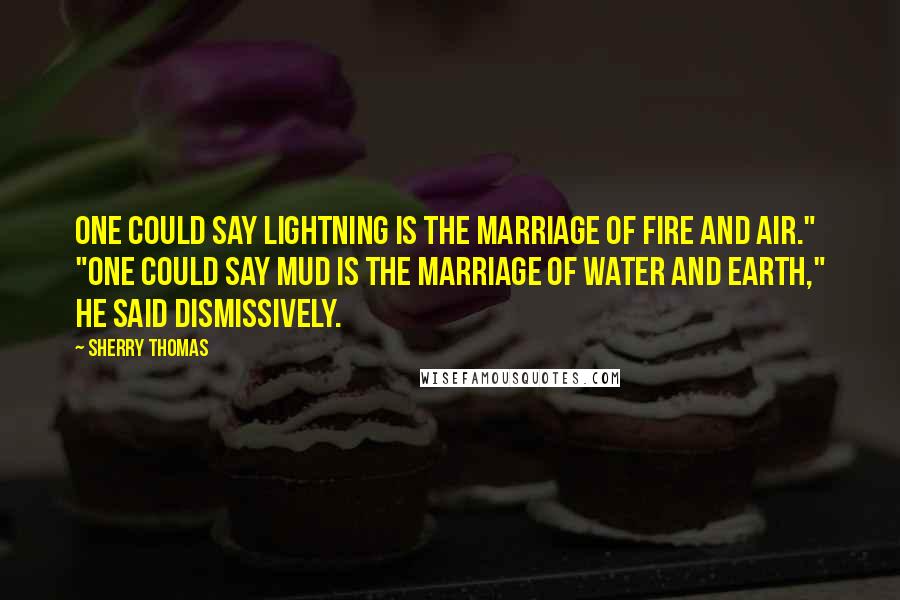 Sherry Thomas Quotes: One could say lightning is the marriage of fire and air." "One could say mud is the marriage of water and earth," he said dismissively.