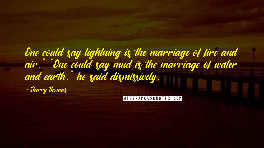 Sherry Thomas Quotes: One could say lightning is the marriage of fire and air." "One could say mud is the marriage of water and earth," he said dismissively.