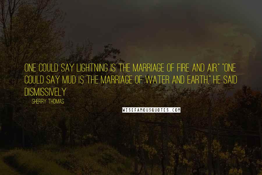 Sherry Thomas Quotes: One could say lightning is the marriage of fire and air." "One could say mud is the marriage of water and earth," he said dismissively.