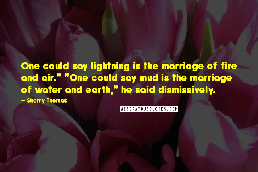 Sherry Thomas Quotes: One could say lightning is the marriage of fire and air." "One could say mud is the marriage of water and earth," he said dismissively.