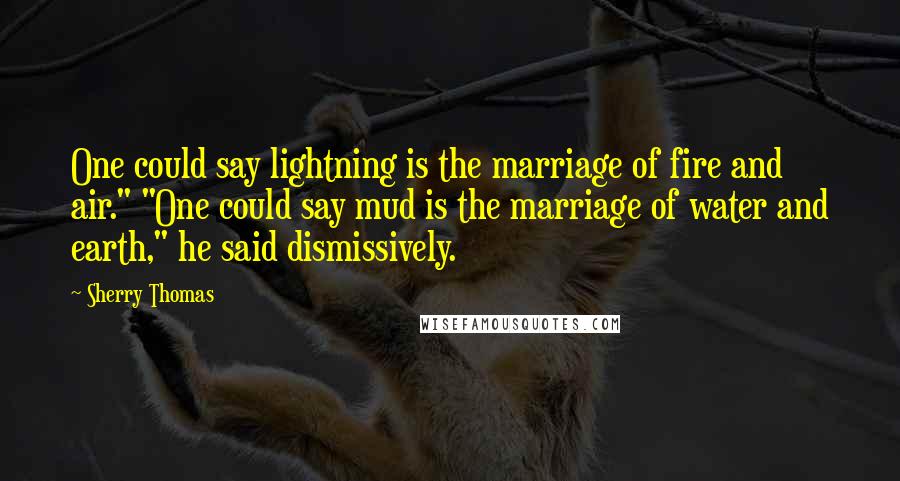 Sherry Thomas Quotes: One could say lightning is the marriage of fire and air." "One could say mud is the marriage of water and earth," he said dismissively.