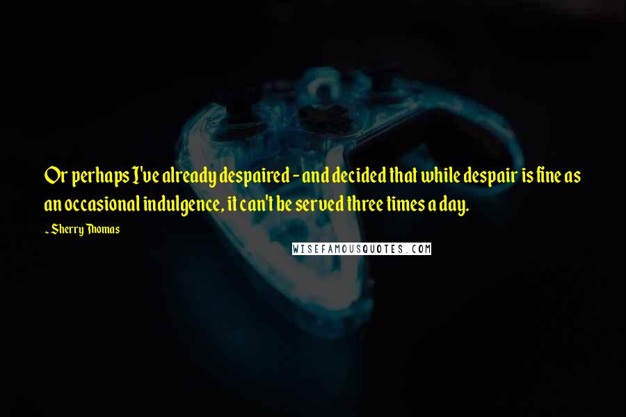 Sherry Thomas Quotes: Or perhaps I've already despaired - and decided that while despair is fine as an occasional indulgence, it can't be served three times a day.