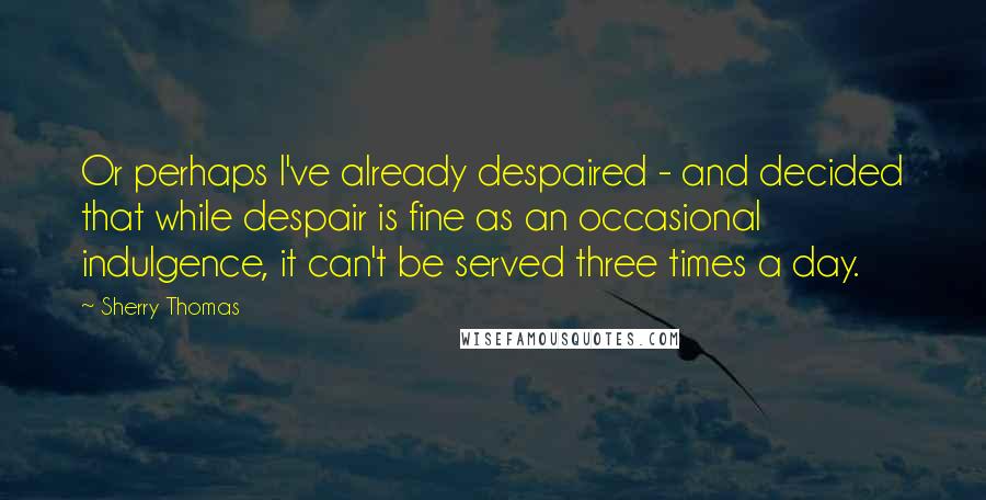 Sherry Thomas Quotes: Or perhaps I've already despaired - and decided that while despair is fine as an occasional indulgence, it can't be served three times a day.