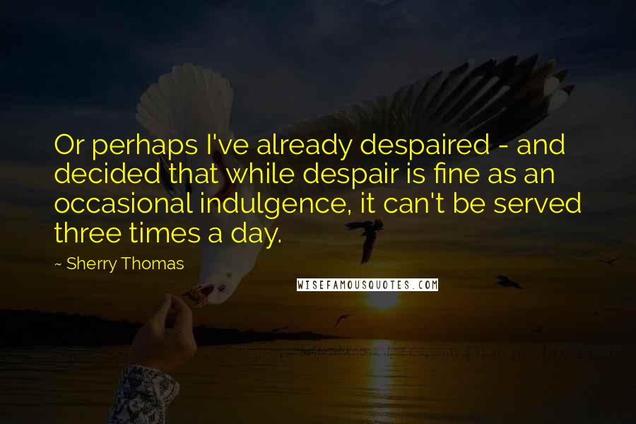 Sherry Thomas Quotes: Or perhaps I've already despaired - and decided that while despair is fine as an occasional indulgence, it can't be served three times a day.
