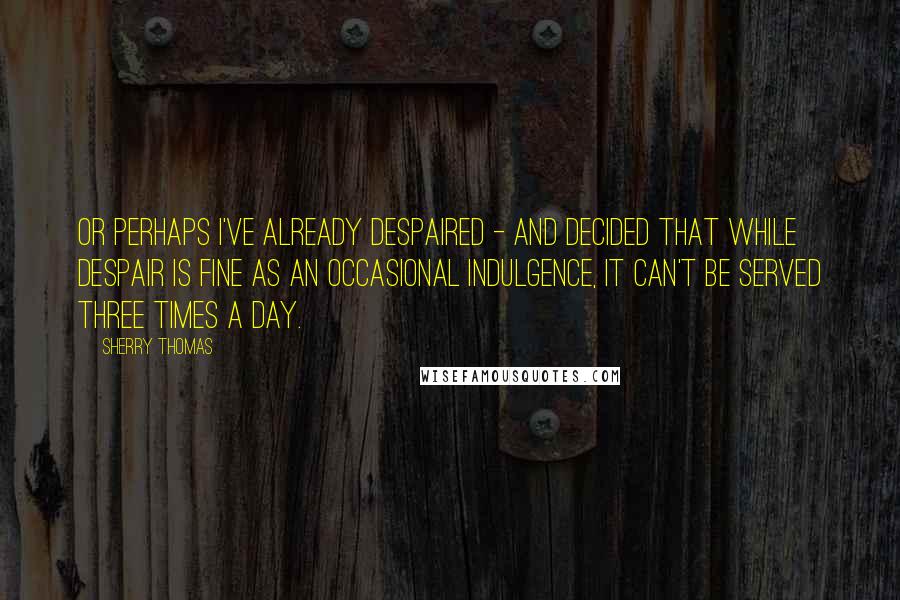 Sherry Thomas Quotes: Or perhaps I've already despaired - and decided that while despair is fine as an occasional indulgence, it can't be served three times a day.