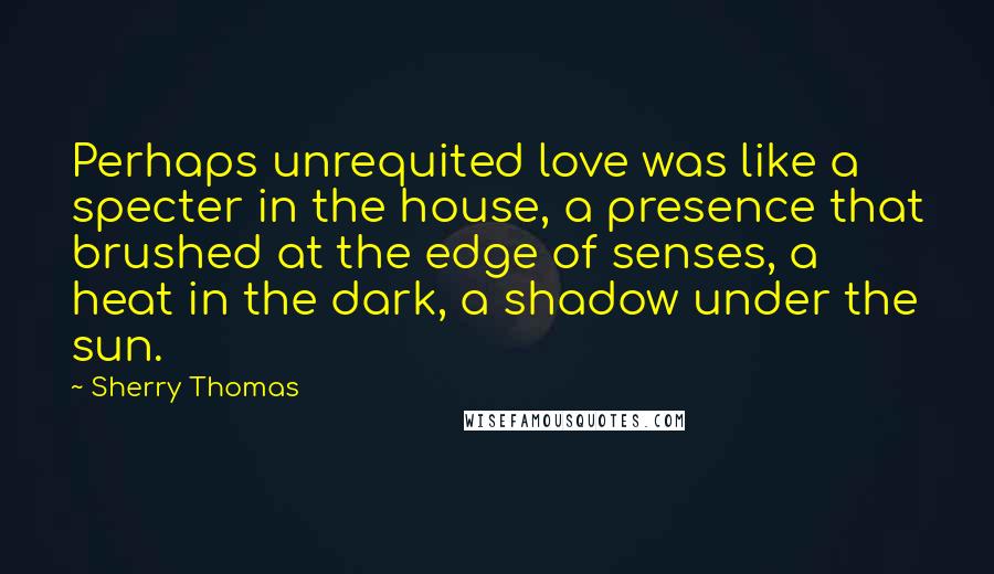 Sherry Thomas Quotes: Perhaps unrequited love was like a specter in the house, a presence that brushed at the edge of senses, a heat in the dark, a shadow under the sun.