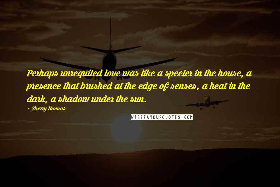 Sherry Thomas Quotes: Perhaps unrequited love was like a specter in the house, a presence that brushed at the edge of senses, a heat in the dark, a shadow under the sun.