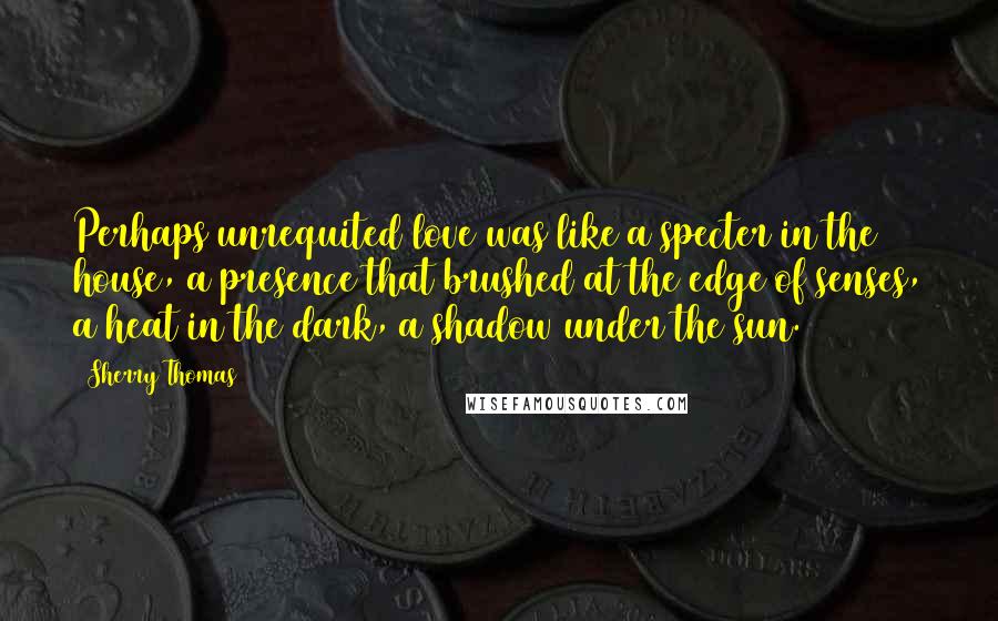 Sherry Thomas Quotes: Perhaps unrequited love was like a specter in the house, a presence that brushed at the edge of senses, a heat in the dark, a shadow under the sun.