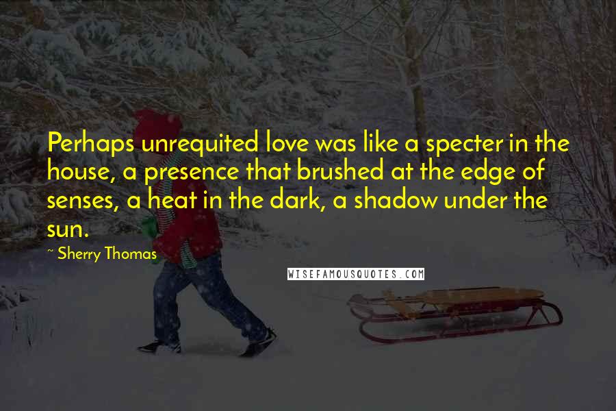 Sherry Thomas Quotes: Perhaps unrequited love was like a specter in the house, a presence that brushed at the edge of senses, a heat in the dark, a shadow under the sun.