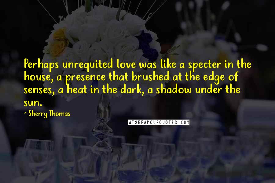 Sherry Thomas Quotes: Perhaps unrequited love was like a specter in the house, a presence that brushed at the edge of senses, a heat in the dark, a shadow under the sun.