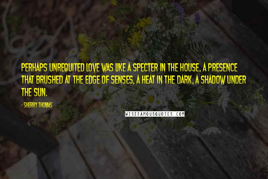 Sherry Thomas Quotes: Perhaps unrequited love was like a specter in the house, a presence that brushed at the edge of senses, a heat in the dark, a shadow under the sun.