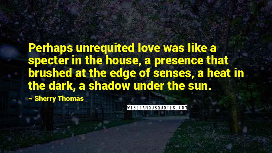 Sherry Thomas Quotes: Perhaps unrequited love was like a specter in the house, a presence that brushed at the edge of senses, a heat in the dark, a shadow under the sun.