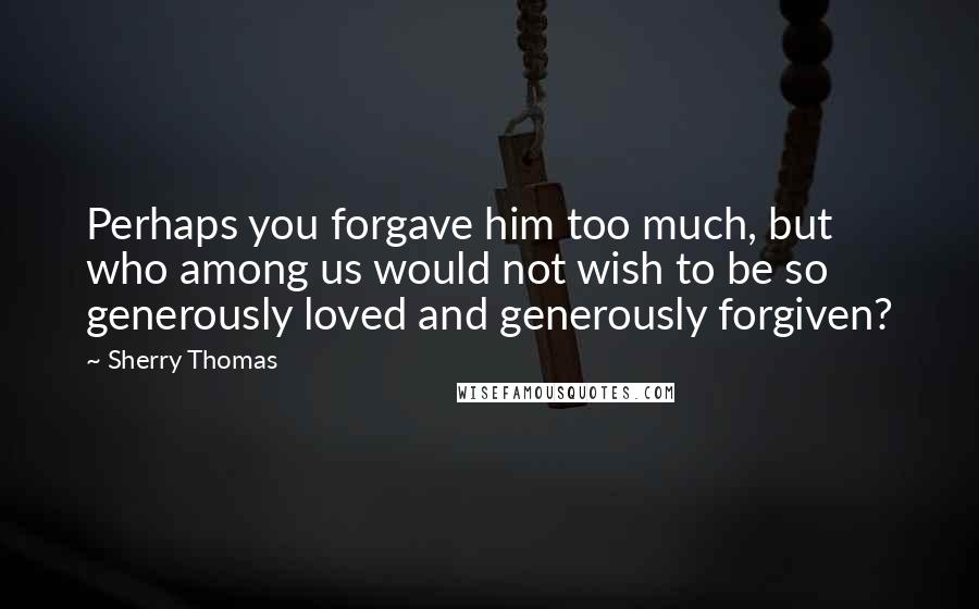 Sherry Thomas Quotes: Perhaps you forgave him too much, but who among us would not wish to be so generously loved and generously forgiven?