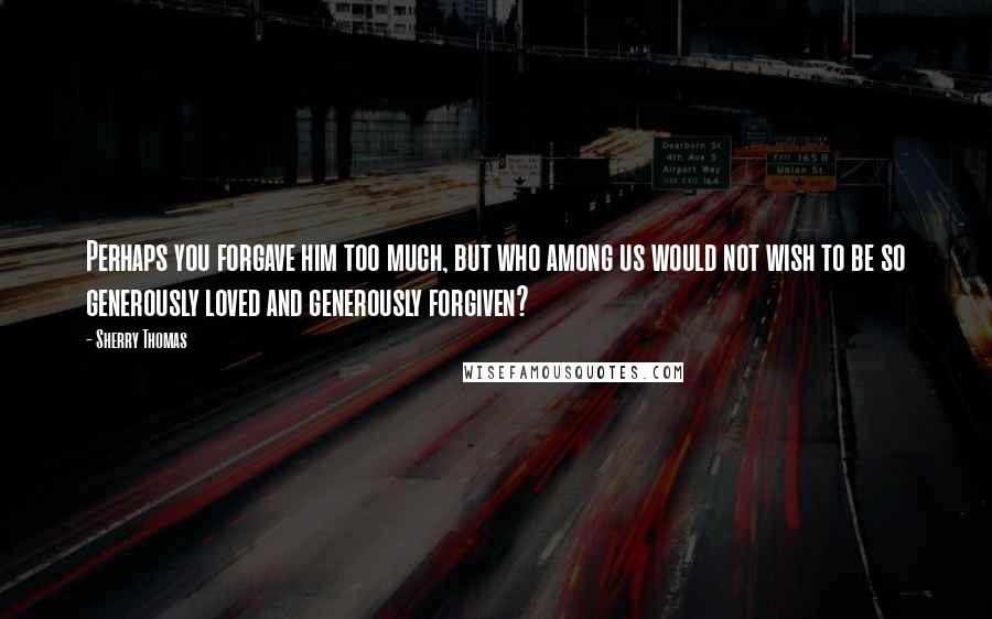Sherry Thomas Quotes: Perhaps you forgave him too much, but who among us would not wish to be so generously loved and generously forgiven?