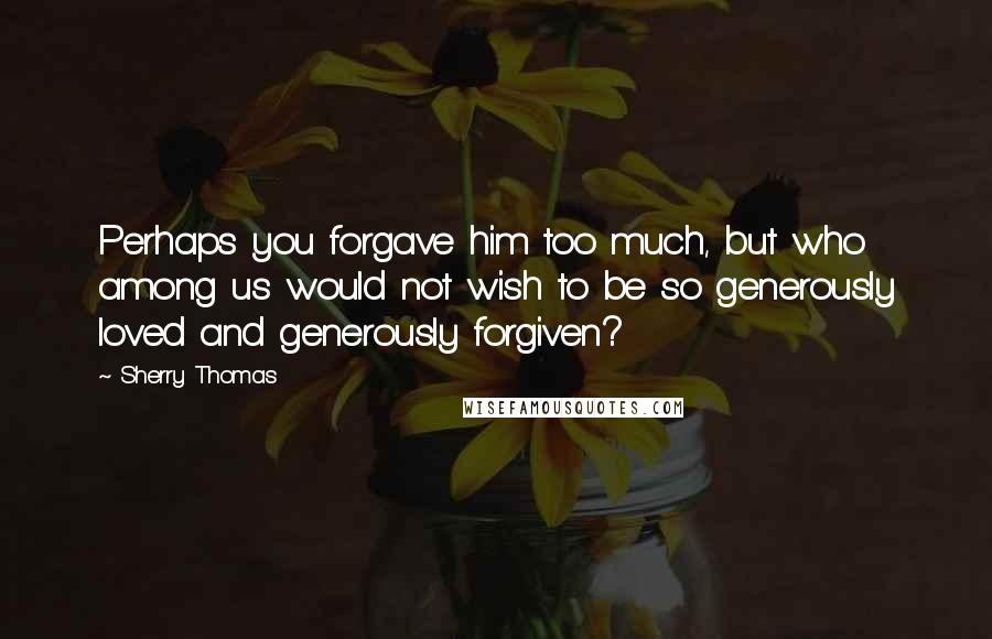 Sherry Thomas Quotes: Perhaps you forgave him too much, but who among us would not wish to be so generously loved and generously forgiven?