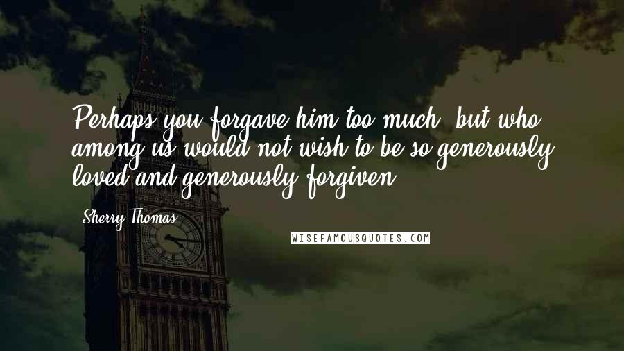 Sherry Thomas Quotes: Perhaps you forgave him too much, but who among us would not wish to be so generously loved and generously forgiven?