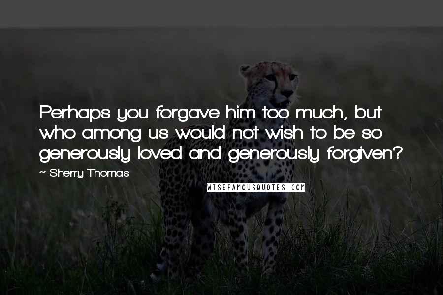 Sherry Thomas Quotes: Perhaps you forgave him too much, but who among us would not wish to be so generously loved and generously forgiven?