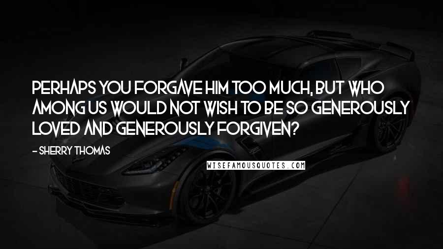Sherry Thomas Quotes: Perhaps you forgave him too much, but who among us would not wish to be so generously loved and generously forgiven?