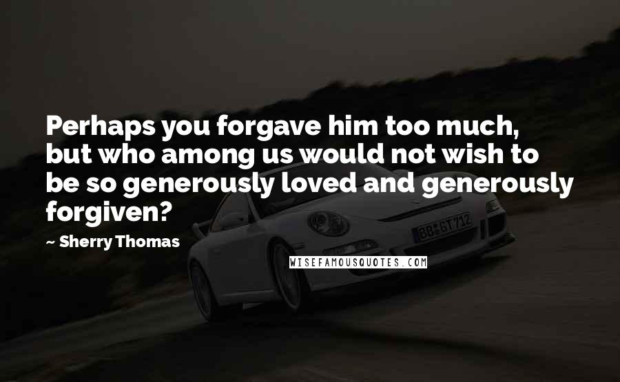 Sherry Thomas Quotes: Perhaps you forgave him too much, but who among us would not wish to be so generously loved and generously forgiven?