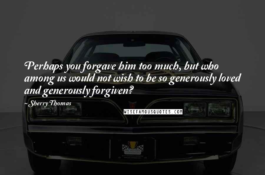Sherry Thomas Quotes: Perhaps you forgave him too much, but who among us would not wish to be so generously loved and generously forgiven?