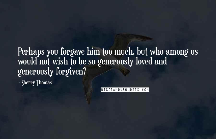 Sherry Thomas Quotes: Perhaps you forgave him too much, but who among us would not wish to be so generously loved and generously forgiven?