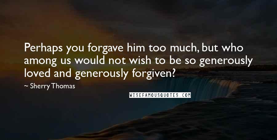 Sherry Thomas Quotes: Perhaps you forgave him too much, but who among us would not wish to be so generously loved and generously forgiven?