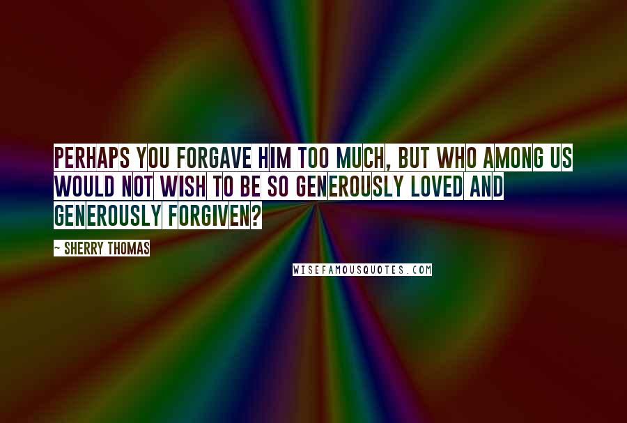 Sherry Thomas Quotes: Perhaps you forgave him too much, but who among us would not wish to be so generously loved and generously forgiven?